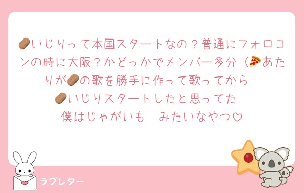 🥔いじりって本国スタートなの？普通にフォロコンの時に大阪？かどっかでメンバー多分（🍕あたりが🥔の歌を勝手に作って歌ってから
🥔いじりスタートしたと思ってた
僕はじゃがいも〜みたいなやつ