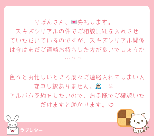 りぼんさん、💌失礼します。
スキズシリアルの件でご相談LINEを入れさせていただいているのですが、スキズシリアル関係は今はまだご連絡お待ちした方が良いでしょうか…？？

色々とお忙しいところ度々ご連絡入れてしまい大変申し訳ありません。🙇🏻‍♀️
アルバム予約をしたいので、お手隙でご確認いただけますと助かります。