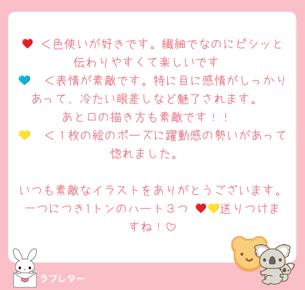 🦭♥＜色使いが好きです。繊細でなのにピシッと伝わりやすくて楽しいです
🦭💙＜表情が素敵です。特に目に感情がしっかりあって、冷たい眼差しなど魅了されます。
あと口の描き方も素敵です！！
🦭💛＜１枚の絵のポーズに躍動感の勢いがあって惚れました。

いつも素敵なイラストをありがとうございます。一つにつき1トンのハート３つ♥💛💙送りつけますね！