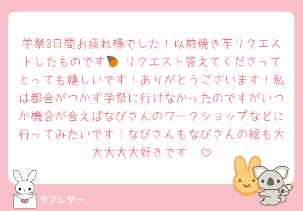 学祭3日間お疲れ様でした！以前焼き芋リクエストしたものです🍠♡リクエスト答えてくださってとっても嬉しいです！ありがとうございます！私は都合がつかず学祭に行けなかったのですがいつか機会が合えばなびさんのワークショップなどに行ってみたいです！なびさんもなびさんの絵も大大大大大好きです❤︎