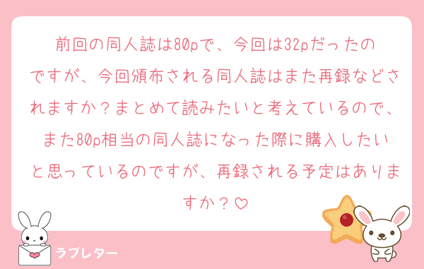 前回の同人誌は80pで、今回は32pだったのですが、今回頒布される同人誌はまた再録などされますか？まとめて読みたいと考えているので、また80p相当の同人誌になった際に購入したいと思っているのですが、再録される予定はありますか？
