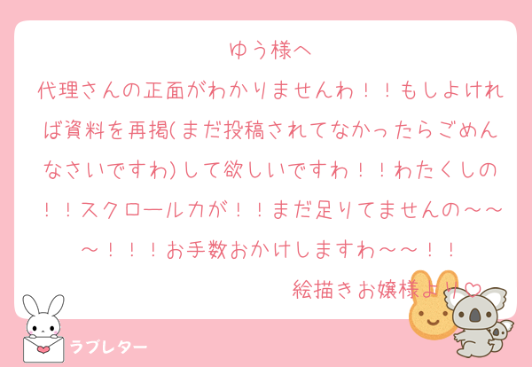 ゆう様へ
代理さんの正面がわかりませんわ！！もしよければ資料を再掲(まだ投稿されてなかったらごめんなさいですわ)して欲しいですわ！！わたくしの！！スクロール力が！！まだ足りてませんの～～～！！！お手数おかけしますわ～～！！
　　　　　　　　　　　絵描きお嬢様より
