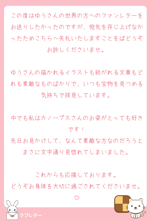 この度はゆうさんの世界の方へのファンレターをお送りしたかったのですが、宛先を存じ上げなかったためこちらへ失礼いたしますことをばどうぞお許しくださいませ。

ゆうさんの描かれるイラストも紡がれる文章もどれも素敵なものばかりで、いつも宝物を見つめる気持ちで拝見しています。

中でも私はカノープスさんのお姿がとっても好きです！
先日お見かけして、なんて素敵な方なのだろうとまさに文字通り見惚れてしまいました。

これからも応援しております。
どうぞお身体を大切に過ごされてくださいませ。