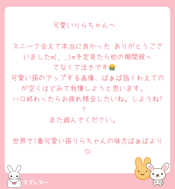 可愛いりらちゃんへ

スニーク会えて本当に良かった♡ありがとうございましたm(_ _)m予定見たら他の期間被ってなくて泣きです😭
可愛い孫のアップする画像、ばぁば指くわえて穴が空くほどみて我慢しようと思います。
ハロ終わったらお疲れ様会したいね。しようね??
また遊んでください。

世界で1番可愛い孫りらちゃんの味方ばぁばより