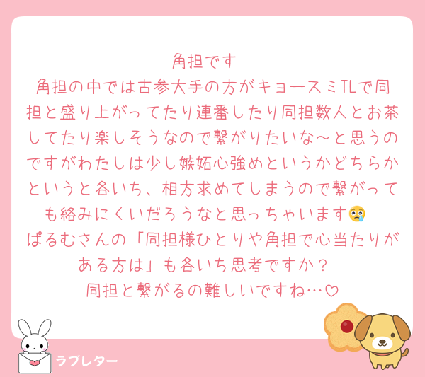 角担です
角担の中では古参大手の方がキョースミTLで同担と盛り上がってたり連番したり同担数人とお茶してたり楽しそうなので繋がりたいな～と思うのですがわたしは少し嫉妬心強めというかどちらかというと各いち、相方求めてしまうので繋がっても絡みにくいだろうなと思っちゃいます😢
ぱるむさんの「同担様ひとりや角担で心当たりがある方は」も各いち思考ですか？
同担と繋がるの難しいですね…