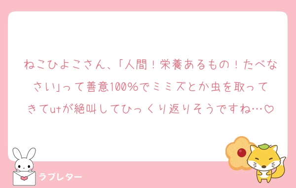 ねこひよこさん、｢人間！栄養あるもの！たべなさい｣って善意100％でミミズとか虫を取ってきてutが絶叫してひっくり返りそうですね…