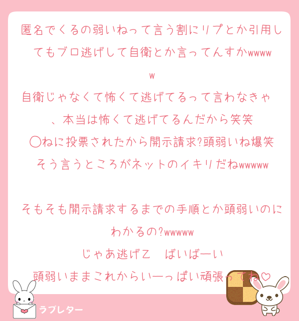 匿名でくるの弱いねって言う割にリプとか引用してもブロ逃げして自衛とか言ってんすかwwwww
自衛じゃなくて怖くて逃げてるって言わなきゃ〜、本当は怖くて逃げてるんだから笑笑
◯ねに投票されたから開示請求?頭弱いね爆笑
そう言うところがネットのイキリだねwwwww
そもそも開示請求するまでの手順とか頭弱いのにわかるの?wwwww
じゃあ逃げ乙〜ばいばーい
頭弱いままこれからいーっぱい頑張ってね