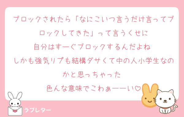 ブロックされたら「なにこいつ言うだけ言ってブロックしてきた」って言うくせに
自分はすーぐブロックするんだよね♡
しかも強気リプも結構ダサくて中の人小学生なのかと思っちゃった♡
色んな意味でこわぁーーい