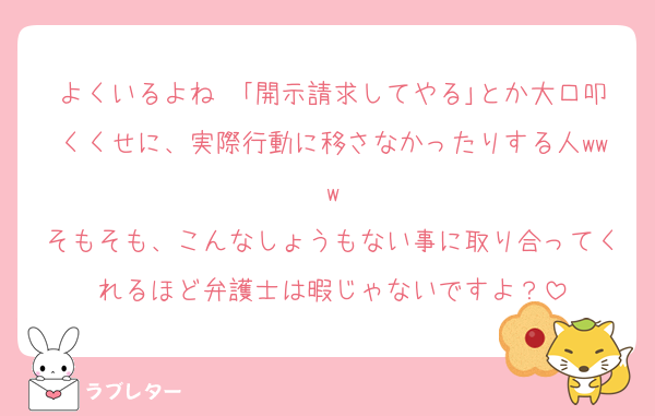 よくいるよね〜｢開示請求してやる｣とか大口叩くくせに、実際行動に移さなかったりする人www
そもそも、こんなしょうもない事に取り合ってくれるほど弁護士は暇じゃないですよ？