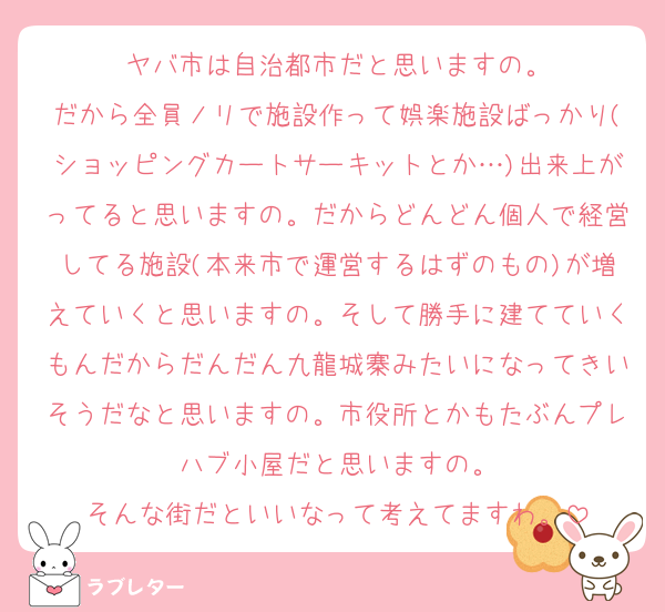 ヤバ市は自治都市だと思いますの。
だから全員ノリで施設作って娯楽施設ばっかり(ショッピングカートサーキットとか…)出来上がってると思いますの。だからどんどん個人で経営してる施設(本来市で運営するはずのもの)が増えていくと思いますの。そして勝手に建てていくもんだからだんだん九龍城寨みたいになってきいそうだなと思いますの。市役所とかもたぶんプレハブ小屋だと思いますの。
そんな街だといいなって考えてますわ。