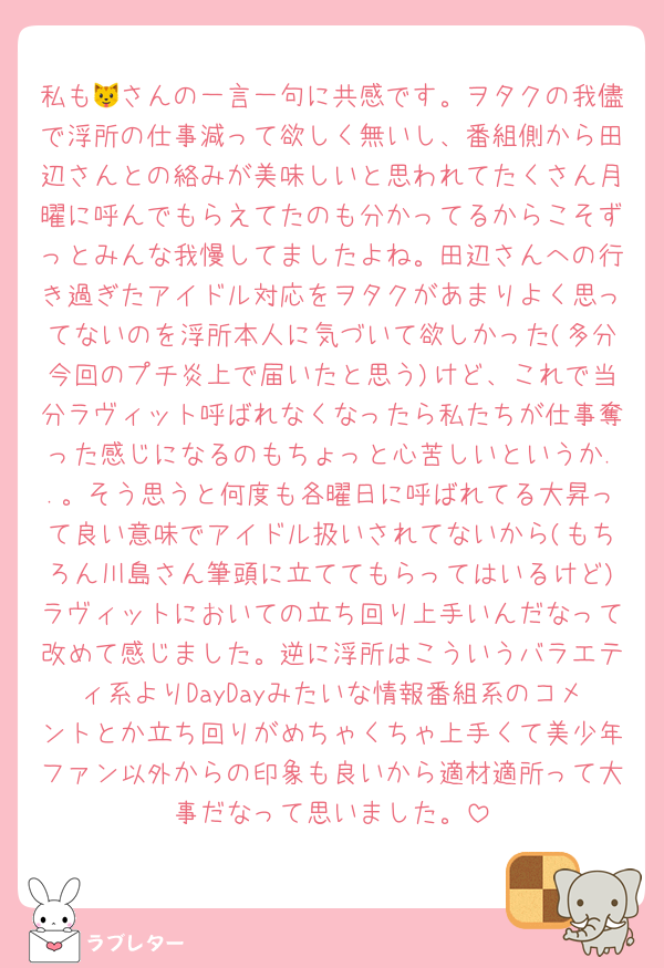 私も🐱さんの一言一句に共感です。ヲタクの我儘で浮所の仕事減って欲しく無いし、番組側から田辺さんとの絡みが美味しいと思われてたくさん月曜に呼んでもらえてたのも分かってるからこそずっとみんな我慢してましたよね。田辺さんへの行き過ぎたアイドル対応をヲタクがあまりよく思ってないのを浮所本人に気づいて欲しかった(多分今回のプチ炎上で届いたと思う)けど、これで当分ラヴィット呼ばれなくなったら私たちが仕事奪った感じになるのもちょっと心苦しいというか..。そう思うと何度も各曜日に呼ばれてる大昇って良い意味でアイドル扱いされてないから(もちろん川島さん筆頭に立ててもらってはいるけど)ラヴィットにおいての立ち回り上手いんだなって改めて感じました。逆に浮所はこういうバラエティ系よりDayDayみたいな情報番組系のコメントとか立ち回りがめちゃくちゃ上手くて美少年ファン以外からの印象も良いから適材適所って大事だなって思いました。