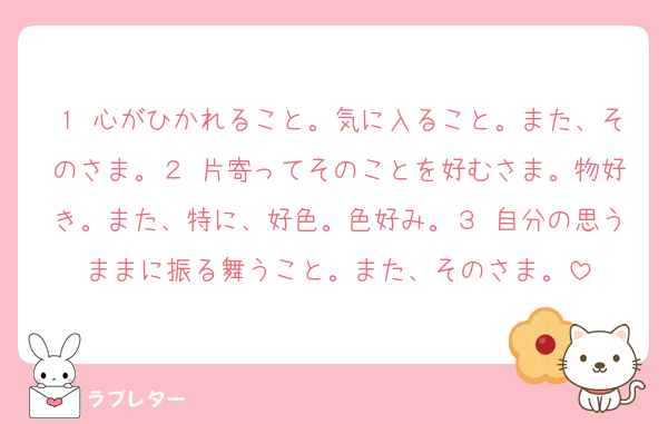 １ 心がひかれること。気に入ること。また、そのさま。２ 片寄ってそのことを好むさま。物好き。また、特に、好色。色好み。３ 自分の思うままに振る舞うこと。また、そのさま。