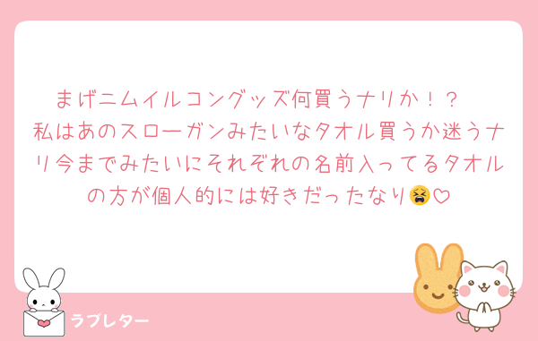 まげニムイルコングッズ何買うナリか！？
私はあのスローガンみたいなタオル買うか迷うナリ今までみたいにそれぞれの名前入ってるタオルの方が個人的には好きだったなり😫