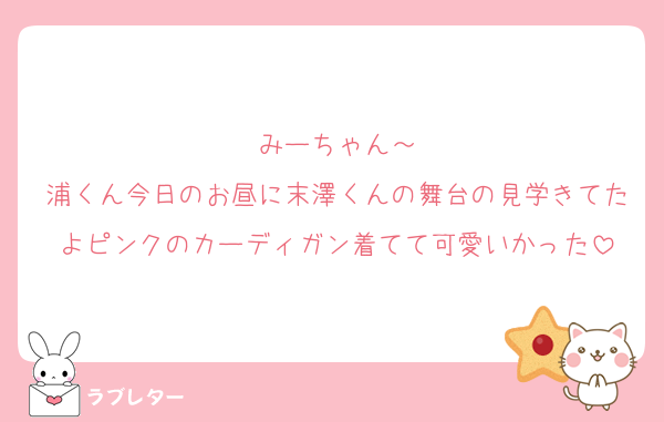 みーちゃん～
浦くん今日のお昼に末澤くんの舞台の見学きてたよピンクのカーディガン着てて可愛いかった