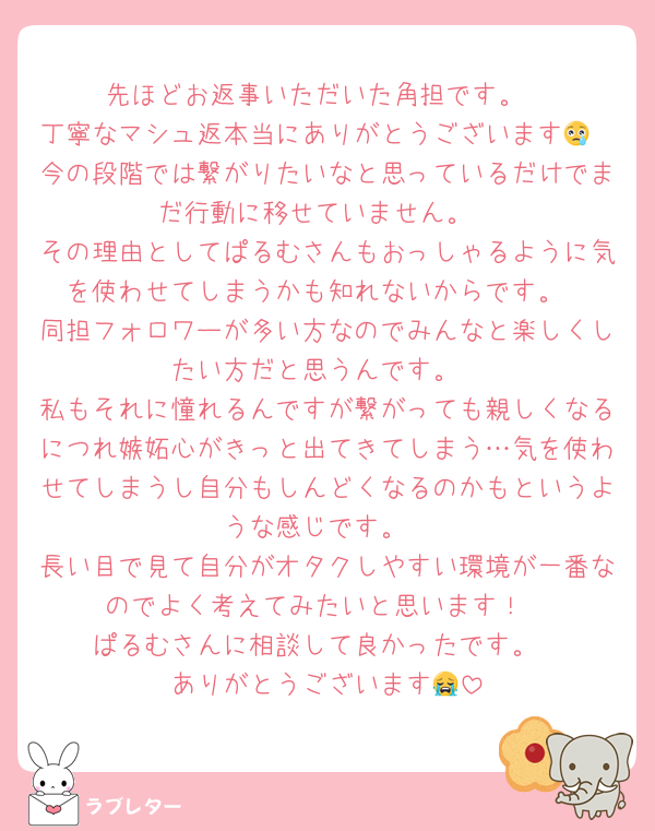 先ほどお返事いただいた角担です。
丁寧なマシュ返本当にありがとうございます😢
今の段階では繋がりたいなと思っているだけでまだ行動に移せていません。
その理由としてぱるむさんもおっしゃるように気を使わせてしまうかも知れないからです。
同担フォロワーが多い方なのでみんなと楽しくしたい方だと思うんです。
私もそれに憧れるんですが繋がっても親しくなるにつれ嫉妬心がきっと出てきてしまう…気を使わせてしまうし自分もしんどくなるのかもというような感じです。
長い目で見て自分がオタクしやすい環境が一番なのでよく考えてみたいと思います！
ぱるむさんに相談して良かったです。
ありがとうございます😭