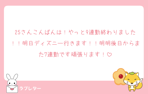 25さんこんばんは！やっと9連勤終わりました！！明日ディズニー行きます！！明明後日からまた7連勤です頑張ります！