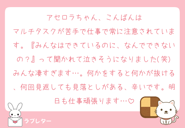 アセロラちゃん、こんばんは
マルチタスクが苦手で仕事で常に注意されています。『みんなはできているのに、なんでできないの？』って聞かれて泣きそうになりました(笑)みんな凄すぎます…。何かをすると何かが抜ける、何回見返しても見落としがある、辛いです。明日も仕事頑張ります…