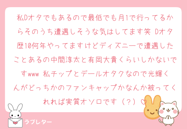 私Dオタでもあるので最低でも月1で行ってるからそのうち遭遇しそうな気はしてます笑 Dオタ歴10何年やってますけどディズニーで遭遇したことあるの中間淳太と有岡大貴くらいしかないですwww 私チップとデールオタクなので光輝くんがどっちかのファンキャップかなんか被ってくれれば実質オソロです（？）
