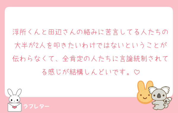 浮所くんと田辺さんの絡みに苦言してる人たちの大半が2人を叩きたいわけではないということが伝わらなくて、全肯定の人たちに言論統制されてる感じが結構しんどいです。