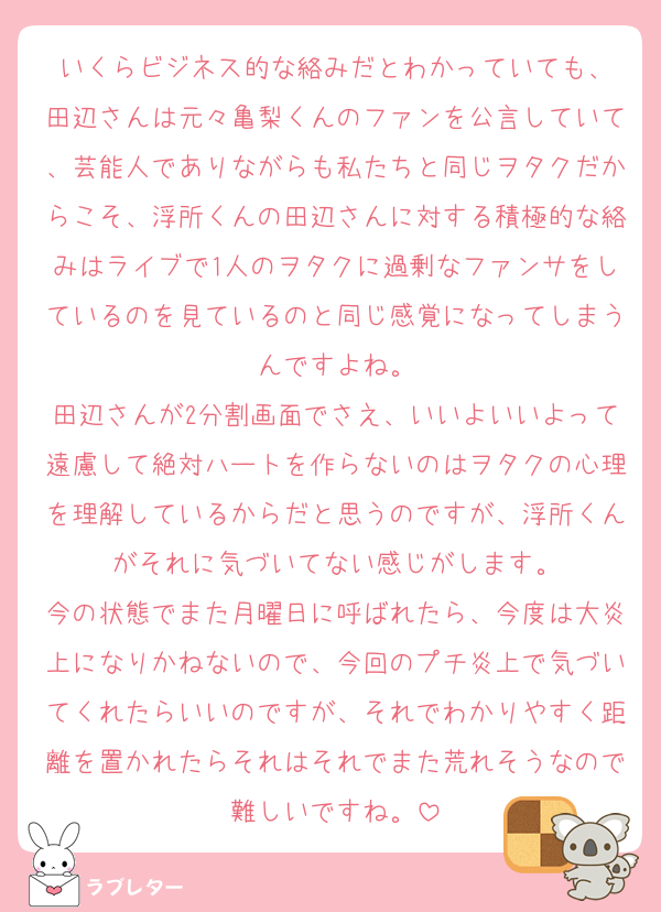いくらビジネス的な絡みだとわかっていても、
田辺さんは元々亀梨くんのファンを公言していて、芸能人でありながらも私たちと同じヲタクだからこそ、浮所くんの田辺さんに対する積極的な絡みはライブで1人のヲタクに過剰なファンサをしているのを見ているのと同じ感覚になってしまうんですよね。
田辺さんが2分割画面でさえ、いいよいいよって遠慮して絶対ハートを作らないのはヲタクの心理を理解しているからだと思うのですが、浮所くんがそれに気づいてない感じがします。
今の状態でまた月曜日に呼ばれたら、今度は大炎上になりかねないので、今回のプチ炎上で気づいてくれたらいいのですが、それでわかりやすく距離を置かれたらそれはそれでまた荒れそうなので難しいですね。