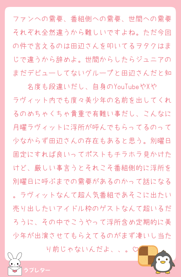 ファンへの需要、番組側への需要、世間への需要それぞれ全然違うから難しいですよね。ただ今回の件で言えるのは田辺さんを叩いてるヲタクはまじで違うから辞めよ。世間からしたらジュニアのまだデビューしてないグループと田辺さんだと知名度も段違いだし、自身のYouTubeやXやラヴィット内でも度々美少年の名前を出してくれるのめちゃくちゃ貴重で有難い事だし、こんなに月曜ラヴィットに浮所が呼んでもらってるのって少なからず田辺さんの存在もあると思う。別曜日固定にすれば良いってポストもチラホラ見かけたけど、厳しい事言うとそれこそ番組側的に浮所を別曜日に呼ぶまでの需要があるのかって話になる。ラヴィットなんて超人気番組であそこに出たい売り出したいアイドル枠のゲストなんて超いるだろうに、その中でこうやって浮所含め定期的に美少年が出演させてもらえてるのがまず凄いし当たり前じゃないんだよ、、。