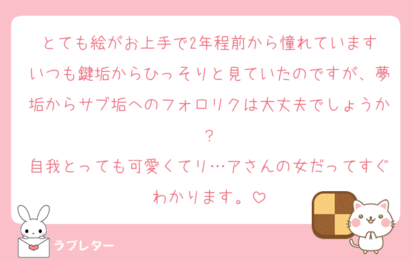とても絵がお上手で2年程前から憧れています
いつも鍵垢からひっそりと見ていたのですが、夢垢からサブ垢へのフォロリクは大丈夫でしょうか？
自我とっても可愛くてリ…アさんの女だってすぐわかります。