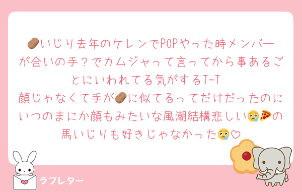 🥔いじり去年のケレンでPOPやった時メンバーが合いの手？でカムジャって言ってから事あるごとにいわれてる気がするT-T
顔じゃなくて手が🥔に似てるってだけだったのにいつのまにか顔もみたいな風潮結構悲しい😢🍕の馬いじりも好きじゃなかった😢