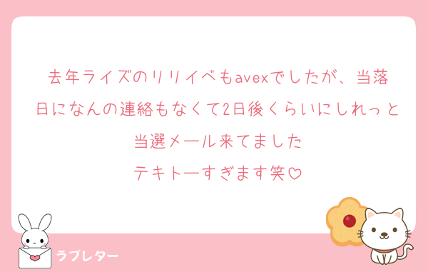 去年ライズのリリイベもavexでしたが、当落日になんの連絡もなくて2日後くらいにしれっと当選メール来てました
テキトーすぎます笑