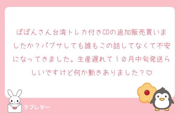 ぽぽんさん台湾トレカ付きCDの追加販売買いましたか？パブサしても誰もこの話してなくて不安になってきました。生産遅れて１０月中旬発送らしいですけど何か動きありました？