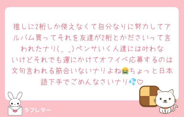 推しに2桁しか使えなくて自分なりに努力してアルバム買ってそれを友達が2桁とかださいって言われたナリ(_ _)ペンサいく人達には叶わないけどそれでも運にかけてオフイベ応募するのは文句言われる筋合いないナリよね😭ちょっと日本語下手でごめんなさいナリ💦