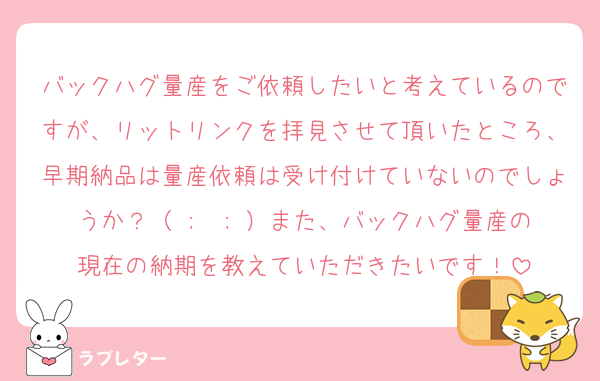 バックハグ量産をご依頼したいと考えているのですが、リットリンクを拝見させて頂いたところ、早期納品は量産依頼は受け付けていないのでしょうか？（ ;  ; ）また、バックハグ量産の現在の納期を教えていただきたいです！