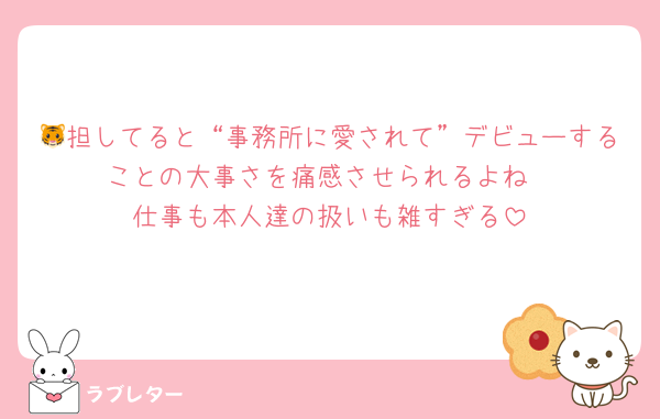 🐯担してると“事務所に愛されて”デビューすることの大事さを痛感させられるよね
仕事も本人達の扱いも雑すぎる