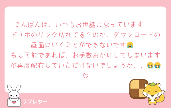 こんばんは、いつもお世話になっています！
ドリボのリンク切れてる？のか、ダウンロードの画面にいくことができないです😭
もし可能であれば、お手数おかけしてしまいますが再度配布していただけないでしょうか、、😭😭