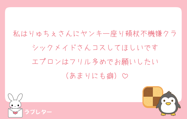 私はりゅちぇさんにヤンキー座り頬杖不機嫌クラシックメイドさんコスしてほしいです
エプロンはフリル多めでお願いしたい
（あまりにも癖）