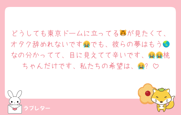 どうしても東京ドームに立ってる🐯が見たくて、オタク辞めれないです😭でも、彼らの夢はもう🌏なの分かってて、目に見えてて辛いです、😭😭桃ちゃんだけです、私たちの希望は、😭✨