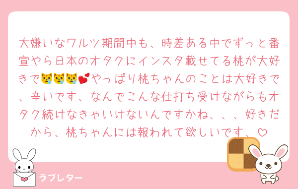 大嫌いなワルツ期間中も、時差ある中でずっと番宣やら日本のオタクにインスタ載せてる桃が大好きで😿😿😿💕やっぱり桃ちゃんのことは大好きで、辛いです、なんでこんな仕打ち受けながらもオタク続けなきゃいけないんですかね、、、好きだから、桃ちゃんには報われて欲しいです、