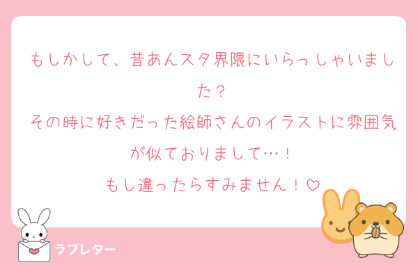 もしかして、昔あんスタ界隈にいらっしゃいました？
その時に好きだった絵師さんのイラストに雰囲気が似ておりまして…！
もし違ったらすみません！