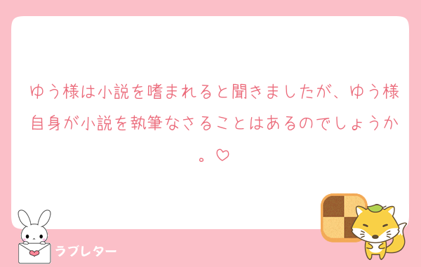 ゆう様は小説を嗜まれると聞きましたが、ゆう様自身が小説を執筆なさることはあるのでしょうか。