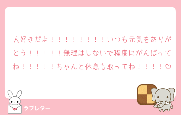 大好きだよ！！！！！！！！いつも元気をありがとう！！！！！無理はしないで程度にがんばってね！！！！！ちゃんと休息も取ってね！！！！