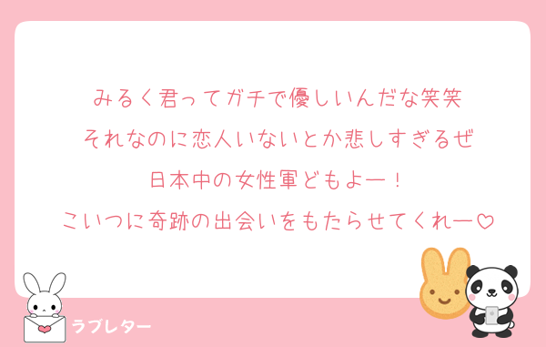 みるく君ってガチで優しいんだな笑笑
それなのに恋人いないとか悲しすぎるぜ
日本中の女性軍どもよー！
こいつに奇跡の出会いをもたらせてくれー