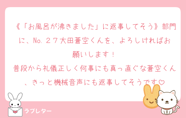 《「お風呂が沸きました」に返事してそう》部門に、No.２７大田蒼空くんを、よろしければお願いします！
普段から礼儀正しく何事にも真っ直ぐな蒼空くん、きっと機械音声にも返事してそうです