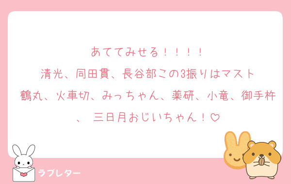 あててみせる！！！！
清光、同田貫、長谷部この3振りはマスト
鶴丸、火車切、みっちゃん、薬研、小竜、御手杵、 三日月おじいちゃん！