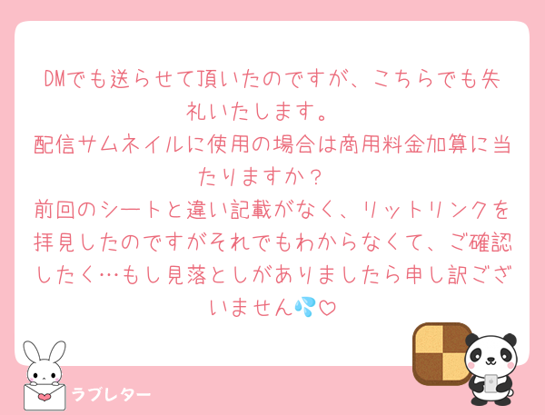 DMでも送らせて頂いたのですが、こちらでも失礼いたします。
配信サムネイルに使用の場合は商用料金加算に当たりますか？
前回のシートと違い記載がなく、リットリンクを拝見したのですがそれでもわからなくて、ご確認したく…もし見落としがありましたら申し訳ございません💦