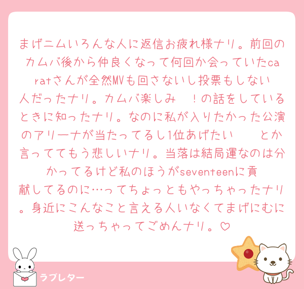 まげニムいろんな人に返信お疲れ様ナリ。前回のカムバ後から仲良くなって何回か会っていたcaratさんが全然MVも回さないし投票もしない人だったナリ。カムバ楽しみ〜！の話をしているときに知ったナリ。なのに私が入りたかった公演のアリーナが当たってるし1位あげたい🥹🥹とか言っててもう悲しいナリ。当落は結局運なのは分かってるけど私のほうがseventeenに貢献してるのに…ってちょっともやっちゃったナリ。身近にこんなこと言える人いなくてまげにむに送っちゃってごめんナリ。