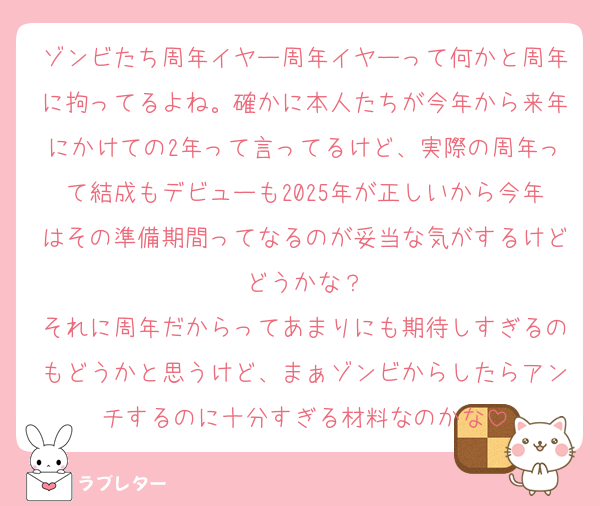 ゾンビたち周年イヤー周年イヤーって何かと周年に拘ってるよね。確かに本人たちが今年から来年にかけての2年って言ってるけど、実際の周年って結成もデビューも2025年が正しいから今年はその準備期間ってなるのが妥当な気がするけどどうかな？
それに周年だからってあまりにも期待しすぎるのもどうかと思うけど、まぁゾンビからしたらアンチするのに十分すぎる材料なのかな