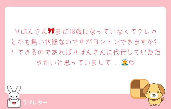 りぼんさん🎀まだ18歳になっていなくてクレカとかも無い状態なのですがヨントンできますか⁇⁇できるのであればりぼんさんに代行していただきたいと思っていまして...🙇