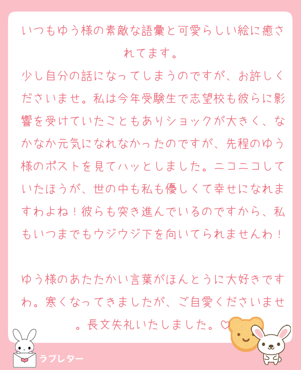 いつもゆう様の素敵な語彙と可愛らしい絵に癒されてます。
少し自分の話になってしまうのですが、お許しくださいませ。私は今年受験生で志望校も彼らに影響を受けていたこともありショックが大きく、なかなか元気になれなかったのですが、先程のゆう様のポストを見てハッとしました。ニコニコしていたほうが、世の中も私も優しくて幸せになれますわよね！彼らも突き進んでいるのですから、私もいつまでもウジウジ下を向いてられませんわ！
ゆう様のあたたかい言葉がほんとうに大好きですわ。寒くなってきましたが、ご自愛くださいませ。長文失礼いたしました。