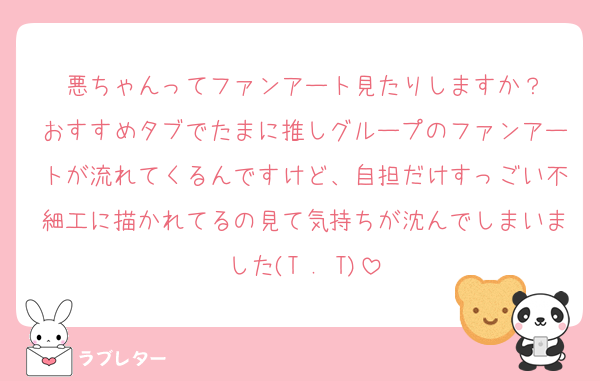 悪ちゃんってファンアート見たりしますか？
おすすめタブでたまに推しグループのファンアートが流れてくるんですけど、自担だけすっごい不細工に描かれてるの見て気持ちが沈んでしまいました(T . T)