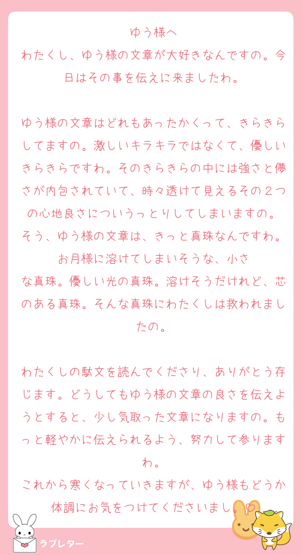 ゆう様へ
わたくし、ゆう様の文章が大好きなんですの。今日はその事を伝えに来ましたわ。

ゆう様の文章はどれもあったかくって、きらきらしてますの。激しいキラキラではなくて、優しいきらきらですわ。そのきらきらの中には強さと儚さが内包されていて、時々透けて見えるその２つの心地良さについうっとりしてしまいますの。
そう、ゆう様の文章は、きっと真珠なんですわ。お月様に溶けてしまいそうな、小さ
な真珠。優しい光の真珠。溶けそうだけれど、芯のある真珠。そんな真珠にわたくしは救われましたの。

わたくしの駄文を読んでくださり、ありがとう存じます。どうしてもゆう様の文章の良さを伝えようとすると、少し気取った文章になりますの。もっと軽やかに伝えられるよう、努力して参りますわ。
これから寒くなっていきますが、ゆう様もどうか体調にお気をつけてくださいまし。