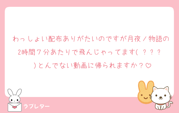 わっしょい配布ありがたいのですが月夜ノ物語の2時間７分あたりで飛んじゃってます( ᐪ꒳ᐪ )とんでない動画に帰られますか？
